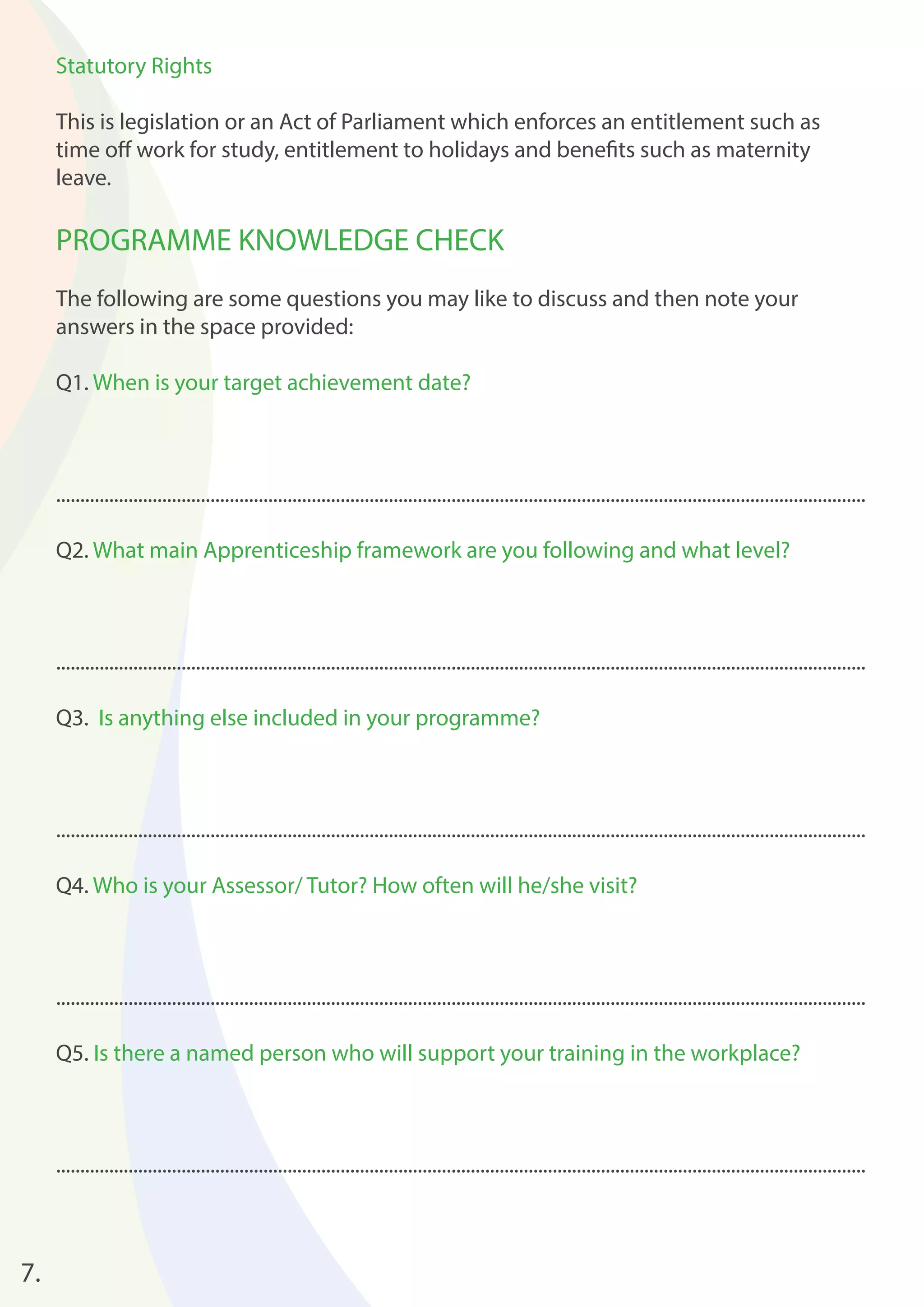 7. 
Statutory Rights 
This is legislation or an Act of Parliament which enforces an entitlement such as 
time off work for study, entitlement to holidays and benefi ts such as maternity 
leave. 
PROGRAMME KNOWLEDGE CHECK 
The following are some questions you may like to discuss and then note your 
answers in the space provided: 
Q1. When is your target achievement date? 
........................................................................................................................................................................ 
Q2. What main Apprenticeship framework are you following and what level? 
........................................................................................................................................................................ 
Q3. Is anything else included in your programme? 
........................................................................................................................................................................ 
Q4. Who is your Assessor/ Tutor? How often will he/she visit? 
........................................................................................................................................................................ 
Q5. Is there a named person who will support your training in the workplace? 
........................................................................................................................................................................ 
 