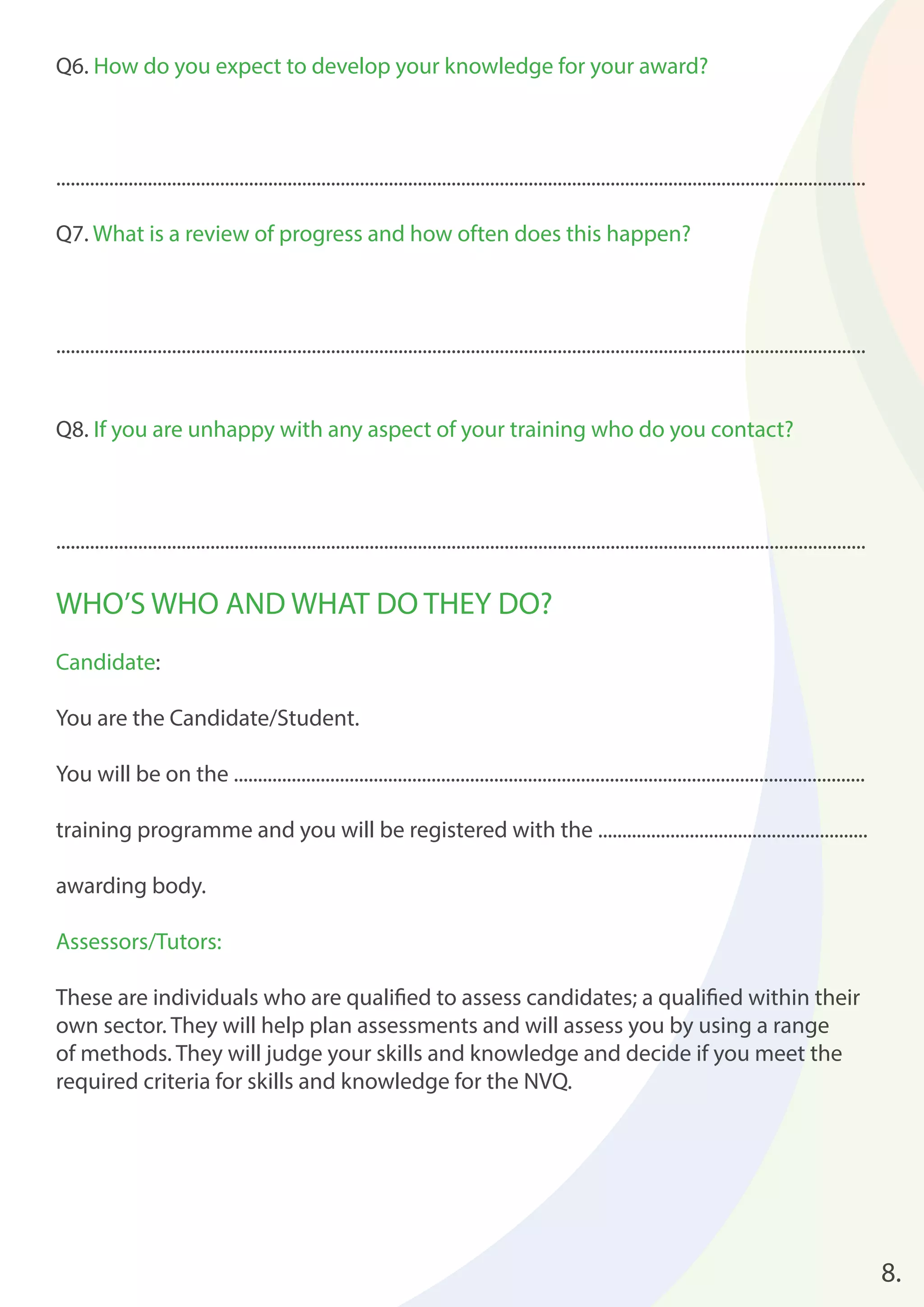 8. 
Q6. How do you expect to develop your knowledge for your award? 
........................................................................................................................................................................ 
Q7. What is a review of progress and how often does this happen? 
........................................................................................................................................................................ 
Q8. If you are unhappy with any aspect of your training who do you contact? 
........................................................................................................................................................................ 
WHO’S WHO AND WHAT DO THEY DO? 
Candidate: 
You are the Candidate/Student. 
You will be on the ................................................................................................................................... 
training programme and you will be registered with the ........................................................ 
awarding body. 
Assessors/Tutors: 
These are individuals who are qualifi ed to assess candidates; a qualifi ed within their 
own sector. They will help plan assessments and will assess you by using a range 
of methods. They will judge your skills and knowledge and decide if you meet the 
required criteria for skills and knowledge for the NVQ. 
 