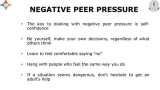 • The key to dealing with negative peer pressure is self-
confidence
• Be yourself, make your own decisions, regardless of what
others think
• Learn to feel comfortable saying "no”
• Hang with people who feel the same way you do
• If a situation seems dangerous, don't hesitate to get an
adult's help
 