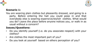 Scenario 1:
You are wearing plain clothes but pleasantly dressed, and going to a
party. Before entering the hall you could peep in and that
everybody else is wearing expensive/stylish clothes. What would
you do? Leave the place before anyone notices you, or walk in as
usual without a concern?
Issues/Questions:
• Do you identify yourself (i.e. do you associate respect) with your
clothes?
• Are clothes the most important part of you?
• Do you look at yourself based on others perception of you?
 