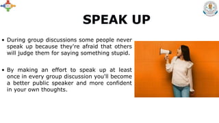 • During group discussions some people never
speak up because they're afraid that others
will judge them for saying something stupid.
• By making an effort to speak up at least
once in every group discussion you'll become
a better public speaker and more confident
in your own thoughts.
 