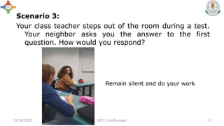 Scenario 3:
Your class teacher steps out of the room during a test.
Your neighbor asks you the answer to the first
question. How would you respond?
11/16/2022 KCET, Virudhunagar 4
Remain silent and do your work
 