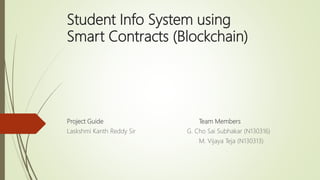 Student Info System using
Smart Contracts (Blockchain)
Project Guide Team Members
Laskshmi Kanth Reddy Sir G. Cho Sai Subhakar (N130316)
M. Vijaya Teja (N130313)
 