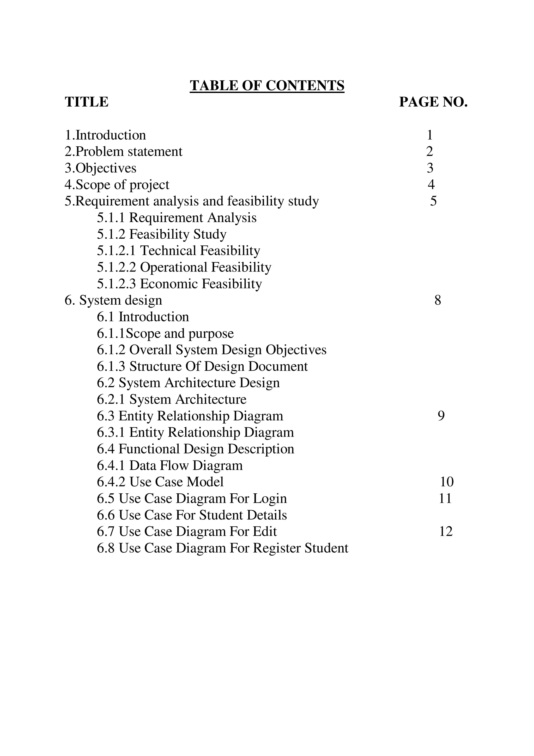 TABLE OF CONTENTS
TITLE PAGE NO.
1.Introduction 1
2.Problem statement 2
3.Objectives 3
4.Scope of project 4
5.Requirement analysis and feasibility study 5
5.1.1 Requirement Analysis
5.1.2 Feasibility Study
5.1.2.1 Technical Feasibility
5.1.2.2 Operational Feasibility
5.1.2.3 Economic Feasibility
6. System design 8
6.1 Introduction
6.1.1Scope and purpose
6.1.2 Overall System Design Objectives
6.1.3 Structure Of Design Document
6.2 System Architecture Design
6.2.1 System Architecture
6.3 Entity Relationship Diagram 9
6.3.1 Entity Relationship Diagram
6.4 Functional Design Description
6.4.1 Data Flow Diagram
6.4.2 Use Case Model 10
6.5 Use Case Diagram For Login 11
6.6 Use Case For Student Details
6.7 Use Case Diagram For Edit 12
6.8 Use Case Diagram For Register Student
 