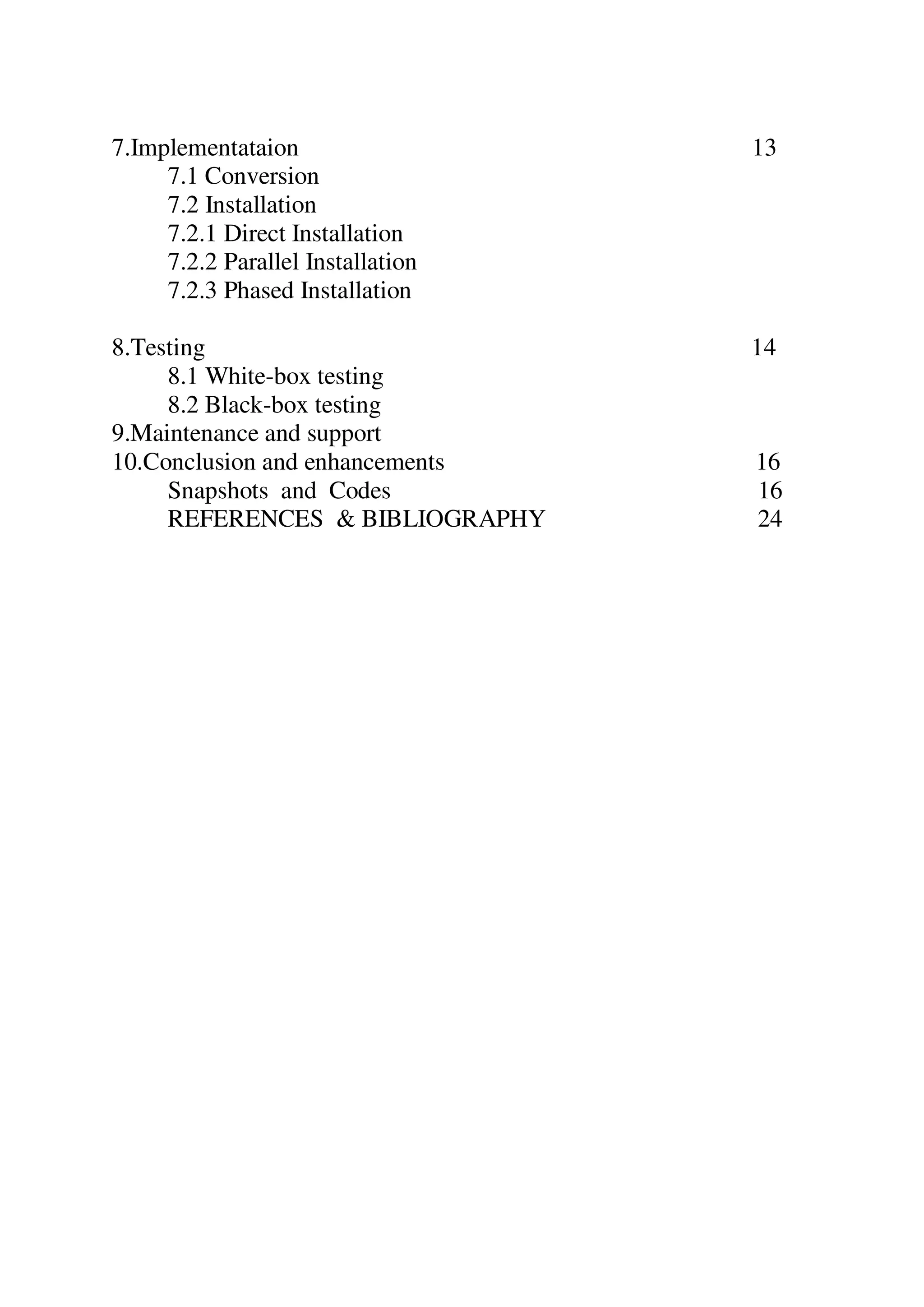 7.Implementataion 13
7.1 Conversion
7.2 Installation
7.2.1 Direct Installation
7.2.2 Parallel Installation
7.2.3 Phased Installation
8.Testing 14
8.1 White-box testing
8.2 Black-box testing
9.Maintenance and support
10.Conclusion and enhancements 16
Snapshots and Codes 16
REFERENCES & BIBLIOGRAPHY 24
 