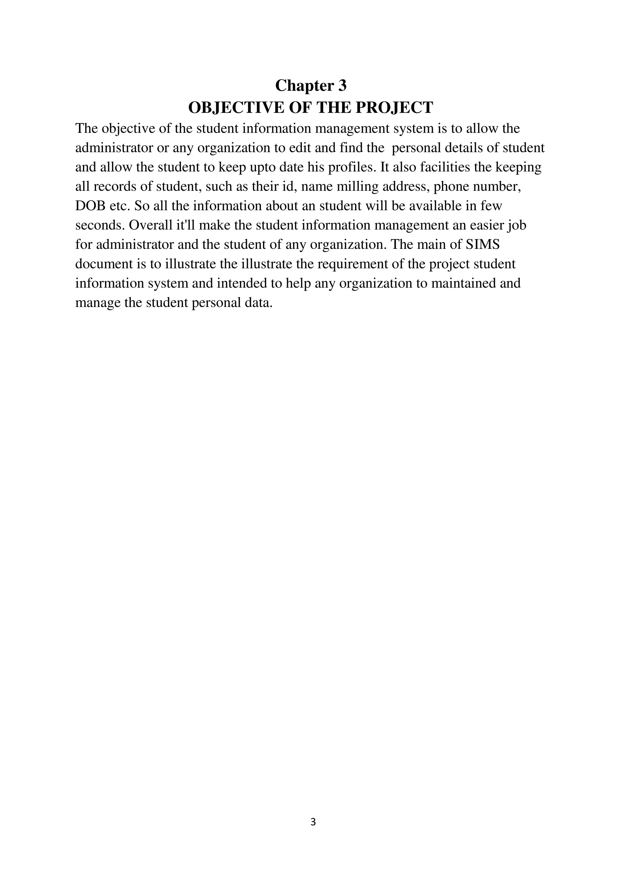 3
Chapter 3
OBJECTIVE OF THE PROJECT
The objective of the student information management system is to allow the
administrator or any organization to edit and find the personal details of student
and allow the student to keep upto date his profiles. It also facilities the keeping
all records of student, such as their id, name milling address, phone number,
DOB etc. So all the information about an student will be available in few
seconds. Overall it'll make the student information management an easier job
for administrator and the student of any organization. The main of SIMS
document is to illustrate the illustrate the requirement of the project student
information system and intended to help any organization to maintained and
manage the student personal data.
 