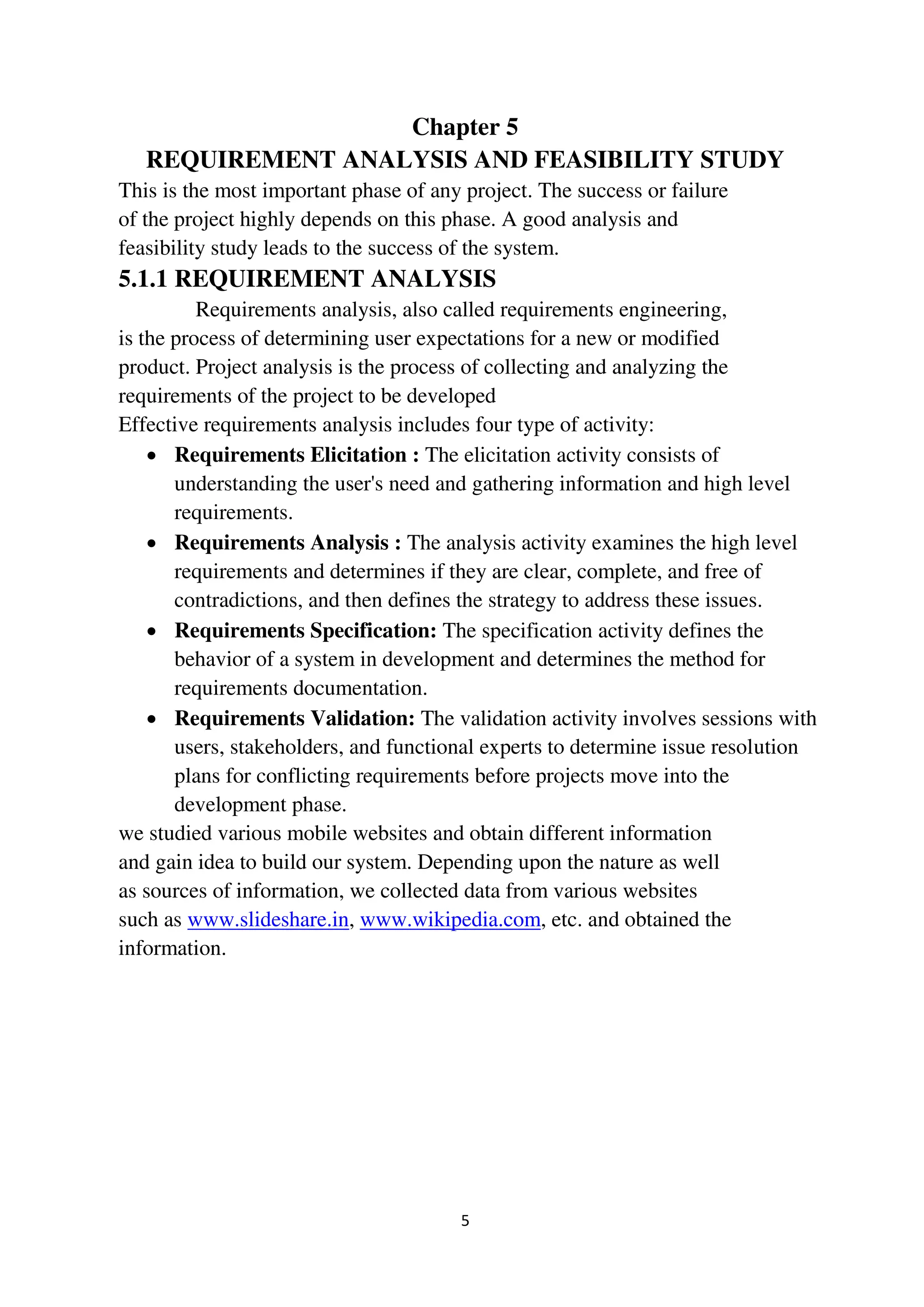 5
Chapter 5
REQUIREMENT ANALYSIS AND FEASIBILITY STUDY
This is the most important phase of any project. The success or failure
of the project highly depends on this phase. A good analysis and
feasibility study leads to the success of the system.
5.1.1 REQUIREMENT ANALYSIS
Requirements analysis, also called requirements engineering,
is the process of determining user expectations for a new or modified
product. Project analysis is the process of collecting and analyzing the
requirements of the project to be developed
Effective requirements analysis includes four type of activity:
 Requirements Elicitation : The elicitation activity consists of
understanding the user's need and gathering information and high level
requirements.
 Requirements Analysis : The analysis activity examines the high level
requirements and determines if they are clear, complete, and free of
contradictions, and then defines the strategy to address these issues.
 Requirements Specification: The specification activity defines the
behavior of a system in development and determines the method for
requirements documentation.
 Requirements Validation: The validation activity involves sessions with
users, stakeholders, and functional experts to determine issue resolution
plans for conflicting requirements before projects move into the
development phase.
we studied various mobile websites and obtain different information
and gain idea to build our system. Depending upon the nature as well
as sources of information, we collected data from various websites
such as www.slideshare.in, www.wikipedia.com, etc. and obtained the
information.
 
