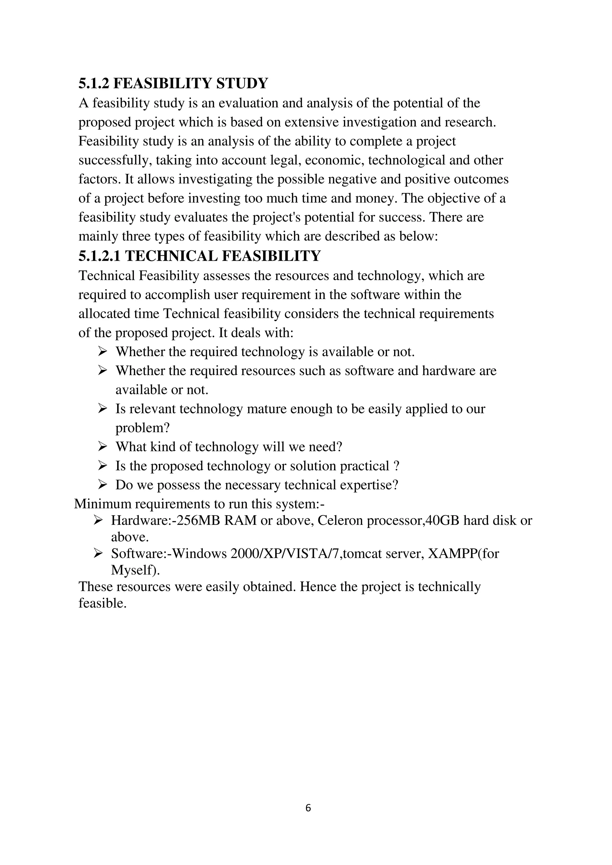 6
5.1.2 FEASIBILITY STUDY
A feasibility study is an evaluation and analysis of the potential of the
proposed project which is based on extensive investigation and research.
Feasibility study is an analysis of the ability to complete a project
successfully, taking into account legal, economic, technological and other
factors. It allows investigating the possible negative and positive outcomes
of a project before investing too much time and money. The objective of a
feasibility study evaluates the project's potential for success. There are
mainly three types of feasibility which are described as below:
5.1.2.1 TECHNICAL FEASIBILITY
Technical Feasibility assesses the resources and technology, which are
required to accomplish user requirement in the software within the
allocated time Technical feasibility considers the technical requirements
of the proposed project. It deals with:
 Whether the required technology is available or not.
 Whether the required resources such as software and hardware are
available or not.
 Is relevant technology mature enough to be easily applied to our
problem?
 What kind of technology will we need?
 Is the proposed technology or solution practical ?
 Do we possess the necessary technical expertise?
Minimum requirements to run this system:-
 Hardware:-256MB RAM or above, Celeron processor,40GB hard disk or
above.
 Software:-Windows 2000/XP/VISTA/7,tomcat server, XAMPP(for
Myself).
These resources were easily obtained. Hence the project is technically
feasible.
 