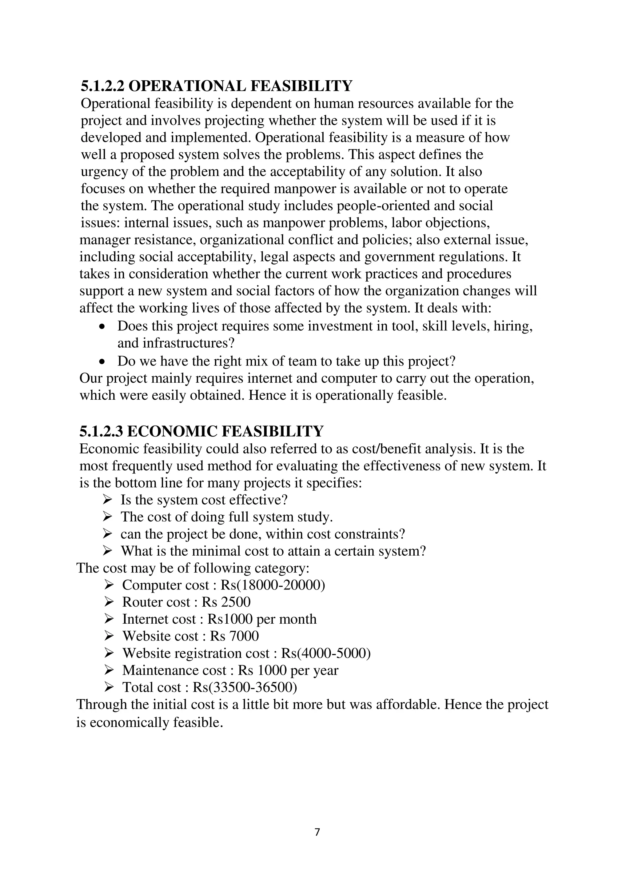 7
5.1.2.2 OPERATIONAL FEASIBILITY
Operational feasibility is dependent on human resources available for the
project and involves projecting whether the system will be used if it is
developed and implemented. Operational feasibility is a measure of how
well a proposed system solves the problems. This aspect defines the
urgency of the problem and the acceptability of any solution. It also
focuses on whether the required manpower is available or not to operate
the system. The operational study includes people-oriented and social
issues: internal issues, such as manpower problems, labor objections,
manager resistance, organizational conflict and policies; also external issue,
including social acceptability, legal aspects and government regulations. It
takes in consideration whether the current work practices and procedures
support a new system and social factors of how the organization changes will
affect the working lives of those affected by the system. It deals with:
 Does this project requires some investment in tool, skill levels, hiring,
and infrastructures?
 Do we have the right mix of team to take up this project?
Our project mainly requires internet and computer to carry out the operation,
which were easily obtained. Hence it is operationally feasible.
5.1.2.3 ECONOMIC FEASIBILITY
Economic feasibility could also referred to as cost/benefit analysis. It is the
most frequently used method for evaluating the effectiveness of new system. It
is the bottom line for many projects it specifies:
 Is the system cost effective?
 The cost of doing full system study.
 can the project be done, within cost constraints?
 What is the minimal cost to attain a certain system?
The cost may be of following category:
 Computer cost : Rs(18000-20000)
 Router cost : Rs 2500
 Internet cost : Rs1000 per month
 Website cost : Rs 7000
 Website registration cost : Rs(4000-5000)
 Maintenance cost : Rs 1000 per year
 Total cost : Rs(33500-36500)
Through the initial cost is a little bit more but was affordable. Hence the project
is economically feasible.
 