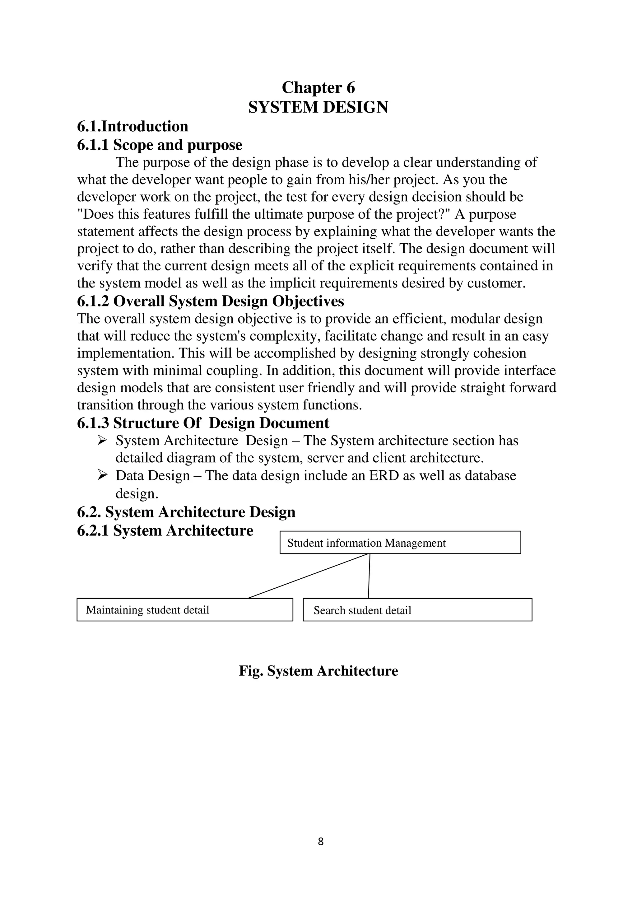 8
Chapter 6
SYSTEM DESIGN
6.1.Introduction
6.1.1 Scope and purpose
The purpose of the design phase is to develop a clear understanding of
what the developer want people to gain from his/her project. As you the
developer work on the project, the test for every design decision should be
"Does this features fulfill the ultimate purpose of the project?" A purpose
statement affects the design process by explaining what the developer wants the
project to do, rather than describing the project itself. The design document will
verify that the current design meets all of the explicit requirements contained in
the system model as well as the implicit requirements desired by customer.
6.1.2 Overall System Design Objectives
The overall system design objective is to provide an efficient, modular design
that will reduce the system's complexity, facilitate change and result in an easy
implementation. This will be accomplished by designing strongly cohesion
system with minimal coupling. In addition, this document will provide interface
design models that are consistent user friendly and will provide straight forward
transition through the various system functions.
6.1.3 Structure Of Design Document
 System Architecture Design – The System architecture section has
detailed diagram of the system, server and client architecture.
 Data Design – The data design include an ERD as well as database
design.
6.2. System Architecture Design
6.2.1 System Architecture
Fig. System Architecture
jh Student information Management
j Maintaining student detail jjjjjjjjjjjhh Search student detail
 