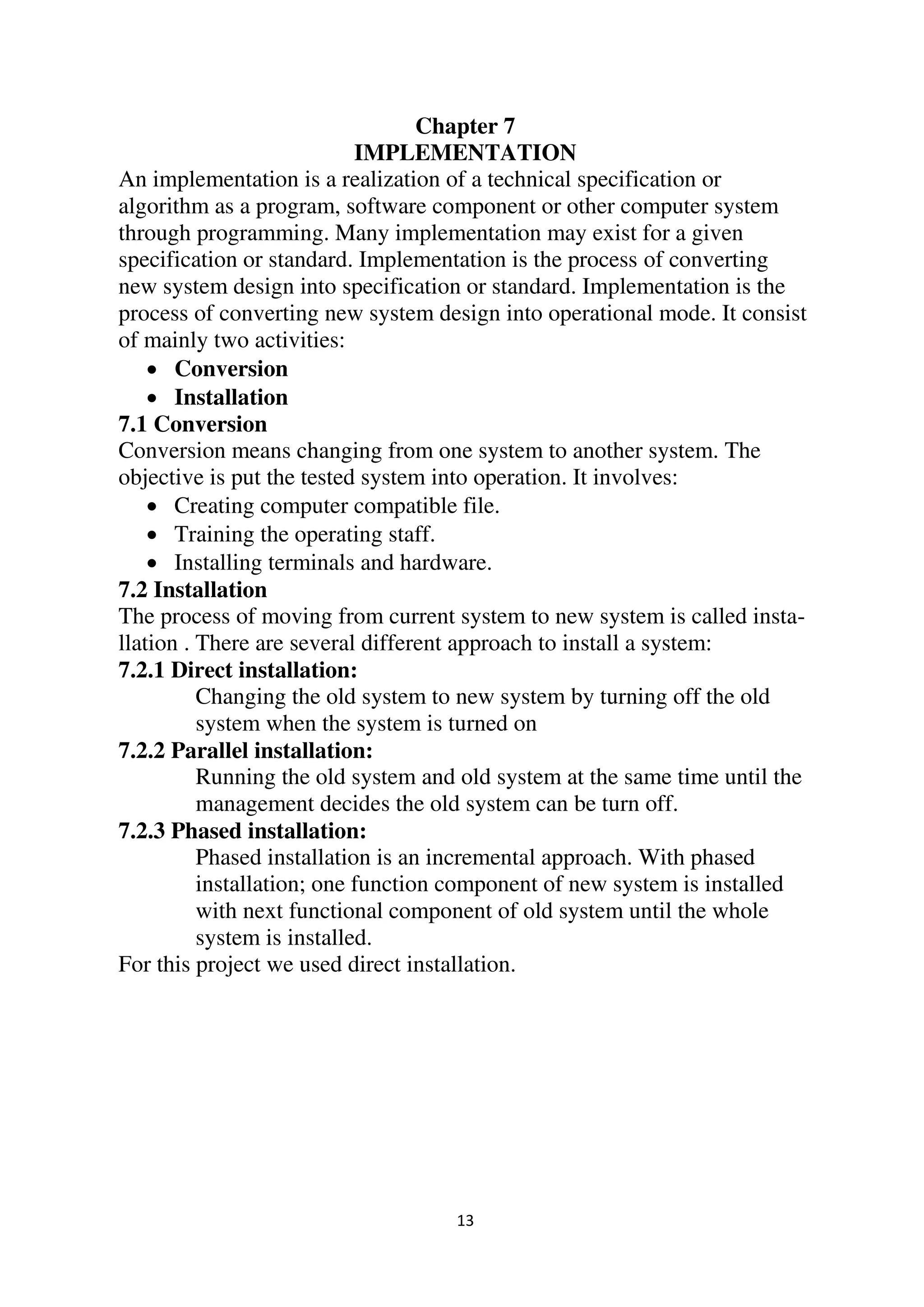 13
Chapter 7
IMPLEMENTATION
An implementation is a realization of a technical specification or
algorithm as a program, software component or other computer system
through programming. Many implementation may exist for a given
specification or standard. Implementation is the process of converting
new system design into specification or standard. Implementation is the
process of converting new system design into operational mode. It consist
of mainly two activities:
 Conversion
 Installation
7.1 Conversion
Conversion means changing from one system to another system. The
objective is put the tested system into operation. It involves:
 Creating computer compatible file.
 Training the operating staff.
 Installing terminals and hardware.
7.2 Installation
The process of moving from current system to new system is called insta-
llation . There are several different approach to install a system:
7.2.1 Direct installation:
Changing the old system to new system by turning off the old
system when the system is turned on
7.2.2 Parallel installation:
Running the old system and old system at the same time until the
management decides the old system can be turn off.
7.2.3 Phased installation:
Phased installation is an incremental approach. With phased
installation; one function component of new system is installed
with next functional component of old system until the whole
system is installed.
For this project we used direct installation.
 