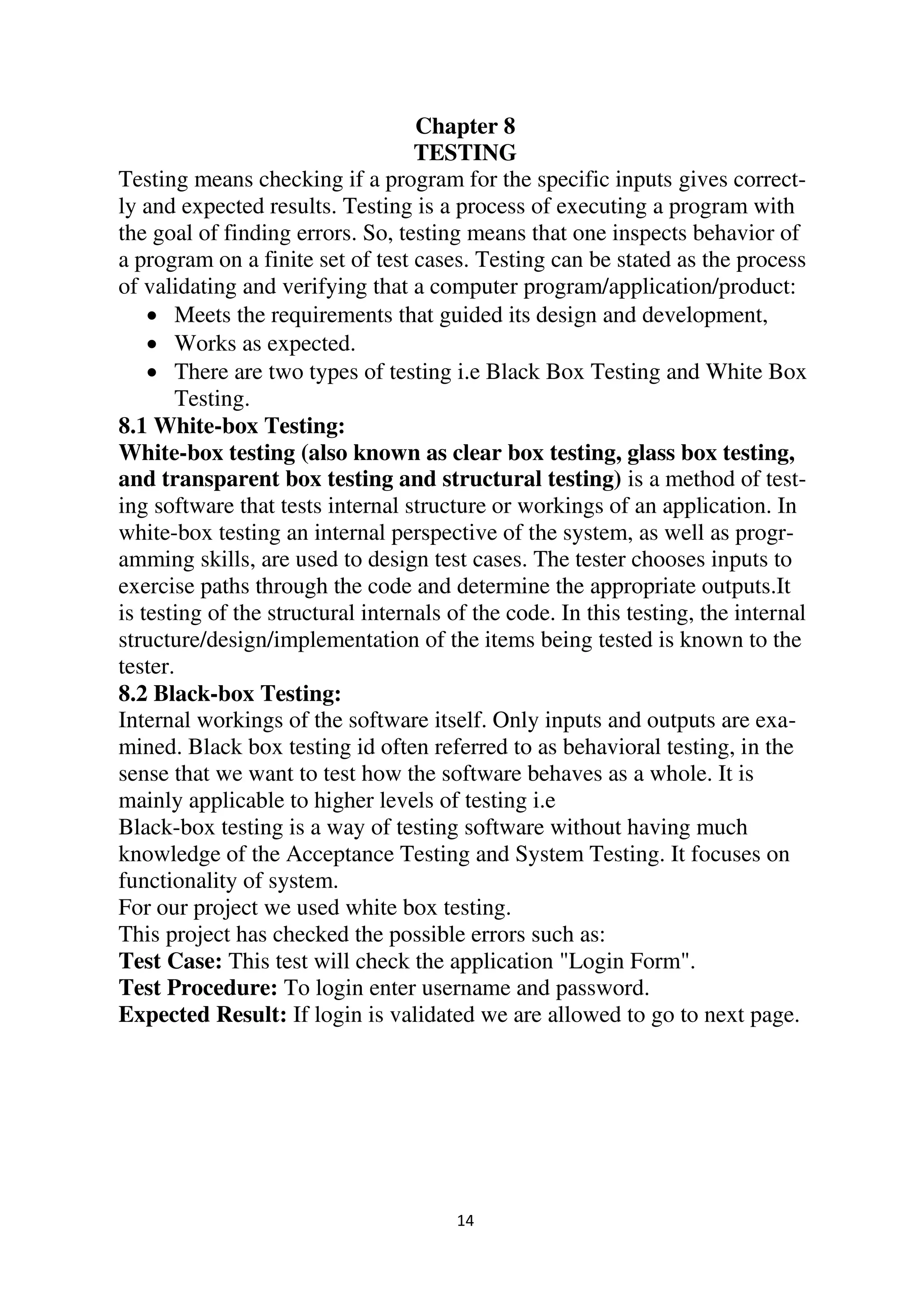 14
Chapter 8
TESTING
Testing means checking if a program for the specific inputs gives correct-
ly and expected results. Testing is a process of executing a program with
the goal of finding errors. So, testing means that one inspects behavior of
a program on a finite set of test cases. Testing can be stated as the process
of validating and verifying that a computer program/application/product:
 Meets the requirements that guided its design and development,
 Works as expected.
 There are two types of testing i.e Black Box Testing and White Box
Testing.
8.1 White-box Testing:
White-box testing (also known as clear box testing, glass box testing,
and transparent box testing and structural testing) is a method of test-
ing software that tests internal structure or workings of an application. In
white-box testing an internal perspective of the system, as well as progr-
amming skills, are used to design test cases. The tester chooses inputs to
exercise paths through the code and determine the appropriate outputs.It
is testing of the structural internals of the code. In this testing, the internal
structure/design/implementation of the items being tested is known to the
tester.
8.2 Black-box Testing:
Internal workings of the software itself. Only inputs and outputs are exa-
mined. Black box testing id often referred to as behavioral testing, in the
sense that we want to test how the software behaves as a whole. It is
mainly applicable to higher levels of testing i.e
Black-box testing is a way of testing software without having much
knowledge of the Acceptance Testing and System Testing. It focuses on
functionality of system.
For our project we used white box testing.
This project has checked the possible errors such as:
Test Case: This test will check the application "Login Form".
Test Procedure: To login enter username and password.
Expected Result: If login is validated we are allowed to go to next page.
 