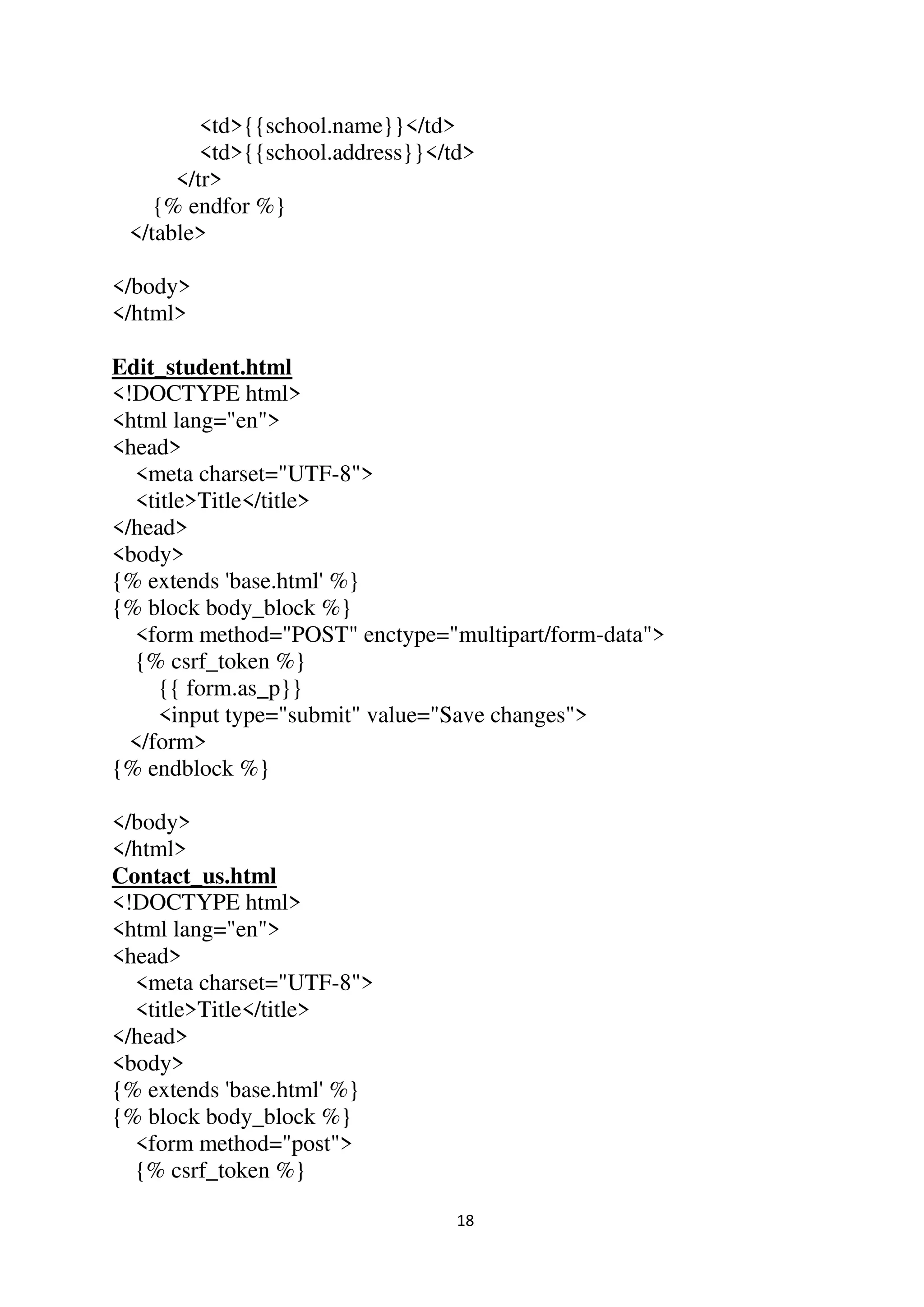 18
<td>{{school.name}}</td>
<td>{{school.address}}</td>
</tr>
{% endfor %}
</table>
</body>
</html>
Edit_student.html
<!DOCTYPE html>
<html lang="en">
<head>
<meta charset="UTF-8">
<title>Title</title>
</head>
<body>
{% extends 'base.html' %}
{% block body_block %}
<form method="POST" enctype="multipart/form-data">
{% csrf_token %}
{{ form.as_p}}
<input type="submit" value="Save changes">
</form>
{% endblock %}
</body>
</html>
Contact_us.html
<!DOCTYPE html>
<html lang="en">
<head>
<meta charset="UTF-8">
<title>Title</title>
</head>
<body>
{% extends 'base.html' %}
{% block body_block %}
<form method="post">
{% csrf_token %}
 
