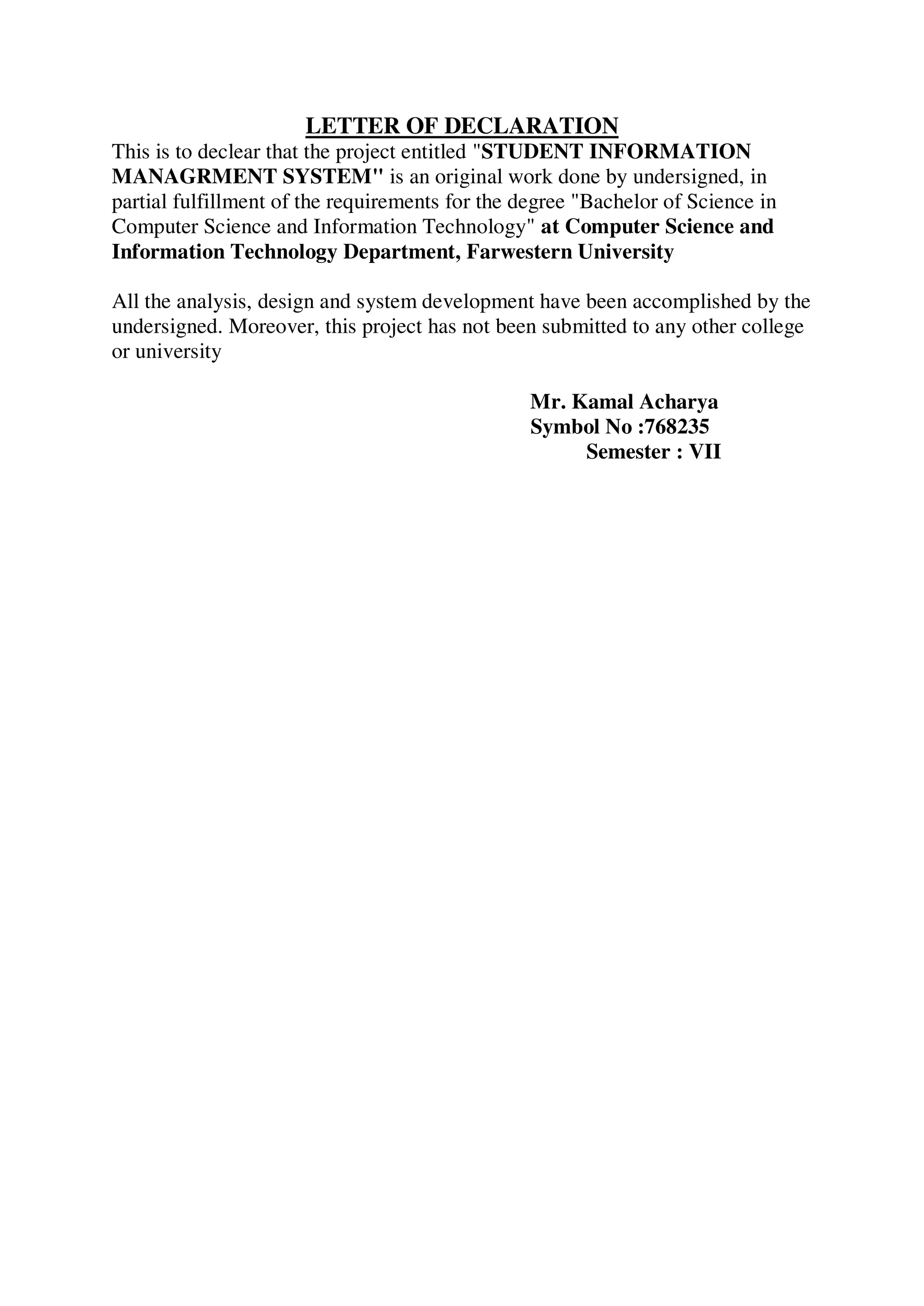 LETTER OF DECLARATION
This is to declear that the project entitled "STUDENT INFORMATION
MANAGRMENT SYSTEM" is an original work done by undersigned, in
partial fulfillment of the requirements for the degree "Bachelor of Science in
Computer Science and Information Technology" at Computer Science and
Information Technology Department, Farwestern University
All the analysis, design and system development have been accomplished by the
undersigned. Moreover, this project has not been submitted to any other college
or university
Mr. Kamal Acharya
Symbol No :768235
Semester : VII
 