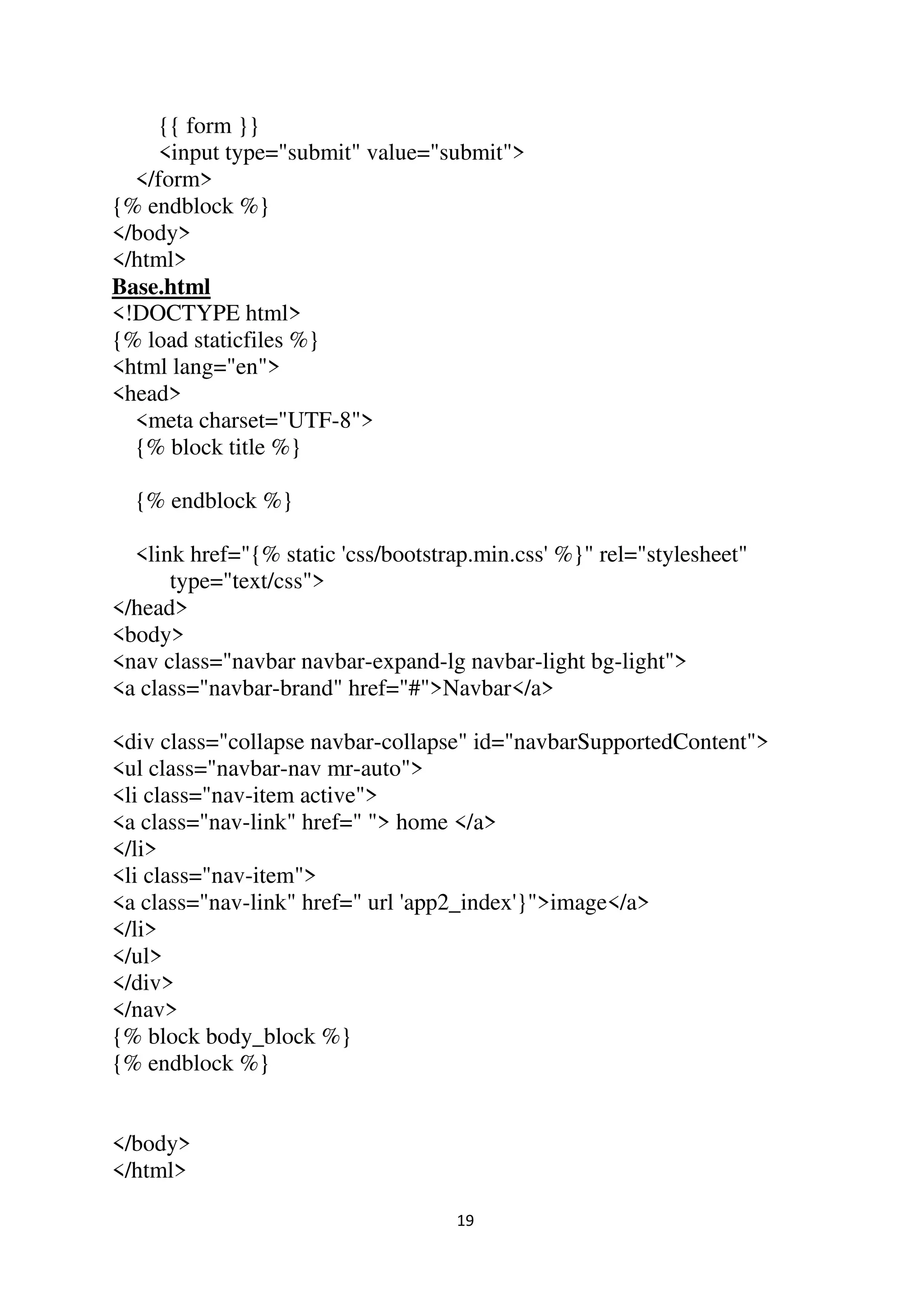 19
{{ form }}
<input type="submit" value="submit">
</form>
{% endblock %}
</body>
</html>
Base.html
<!DOCTYPE html>
{% load staticfiles %}
<html lang="en">
<head>
<meta charset="UTF-8">
{% block title %}
{% endblock %}
<link href="{% static 'css/bootstrap.min.css' %}" rel="stylesheet"
type="text/css">
</head>
<body>
<nav class="navbar navbar-expand-lg navbar-light bg-light">
<a class="navbar-brand" href="#">Navbar</a>
<div class="collapse navbar-collapse" id="navbarSupportedContent">
<ul class="navbar-nav mr-auto">
<li class="nav-item active">
<a class="nav-link" href=" "> home </a>
</li>
<li class="nav-item">
<a class="nav-link" href=" url 'app2_index'}">image</a>
</li>
</ul>
</div>
</nav>
{% block body_block %}
{% endblock %}
</body>
</html>
 