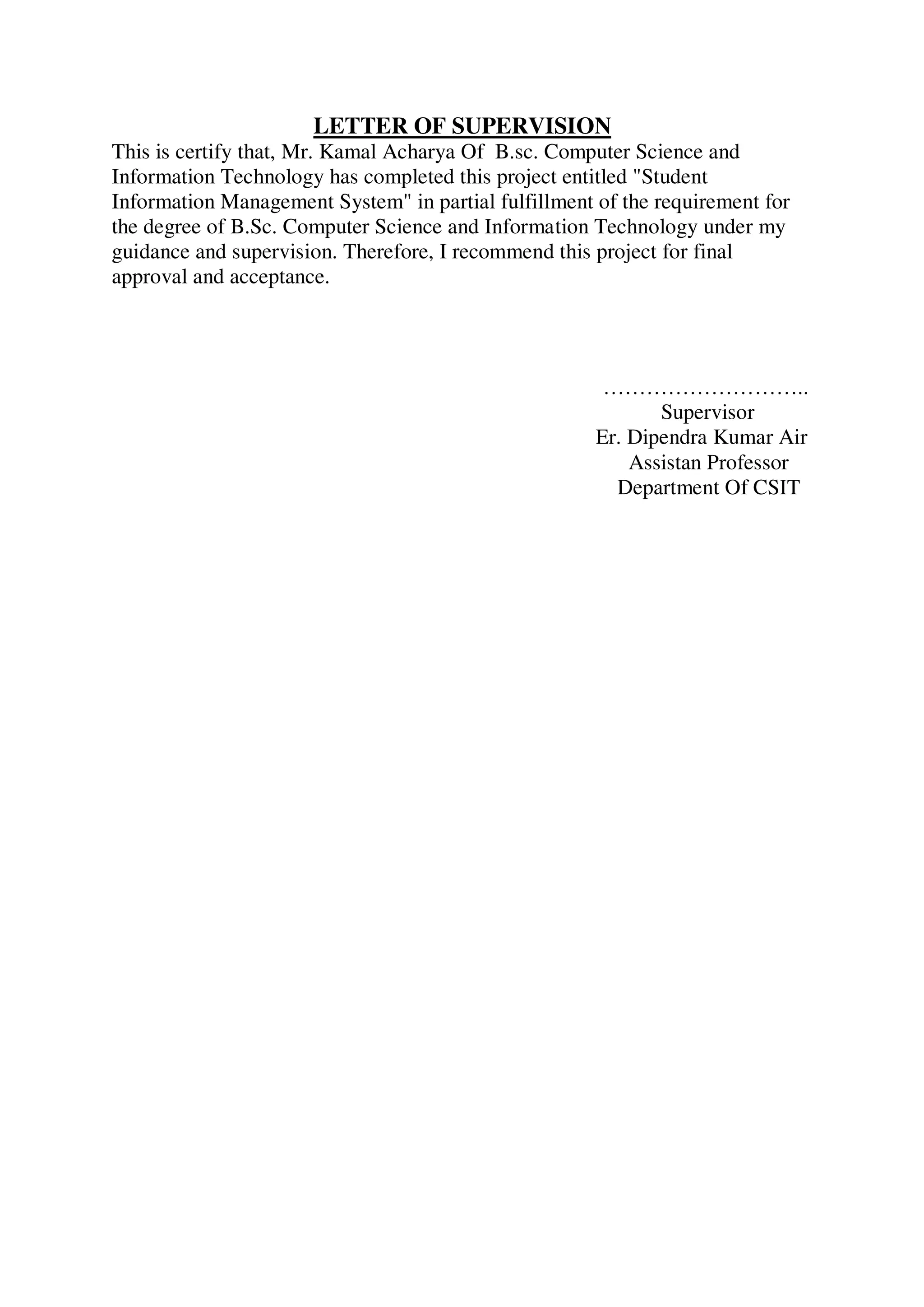 LETTER OF SUPERVISION
This is certify that, Mr. Kamal Acharya Of B.sc. Computer Science and
Information Technology has completed this project entitled "Student
Information Management System" in partial fulfillment of the requirement for
the degree of B.Sc. Computer Science and Information Technology under my
guidance and supervision. Therefore, I recommend this project for final
approval and acceptance.
………………………..
Supervisor
Er. Dipendra Kumar Air
Assistan Professor
Department Of CSIT
 