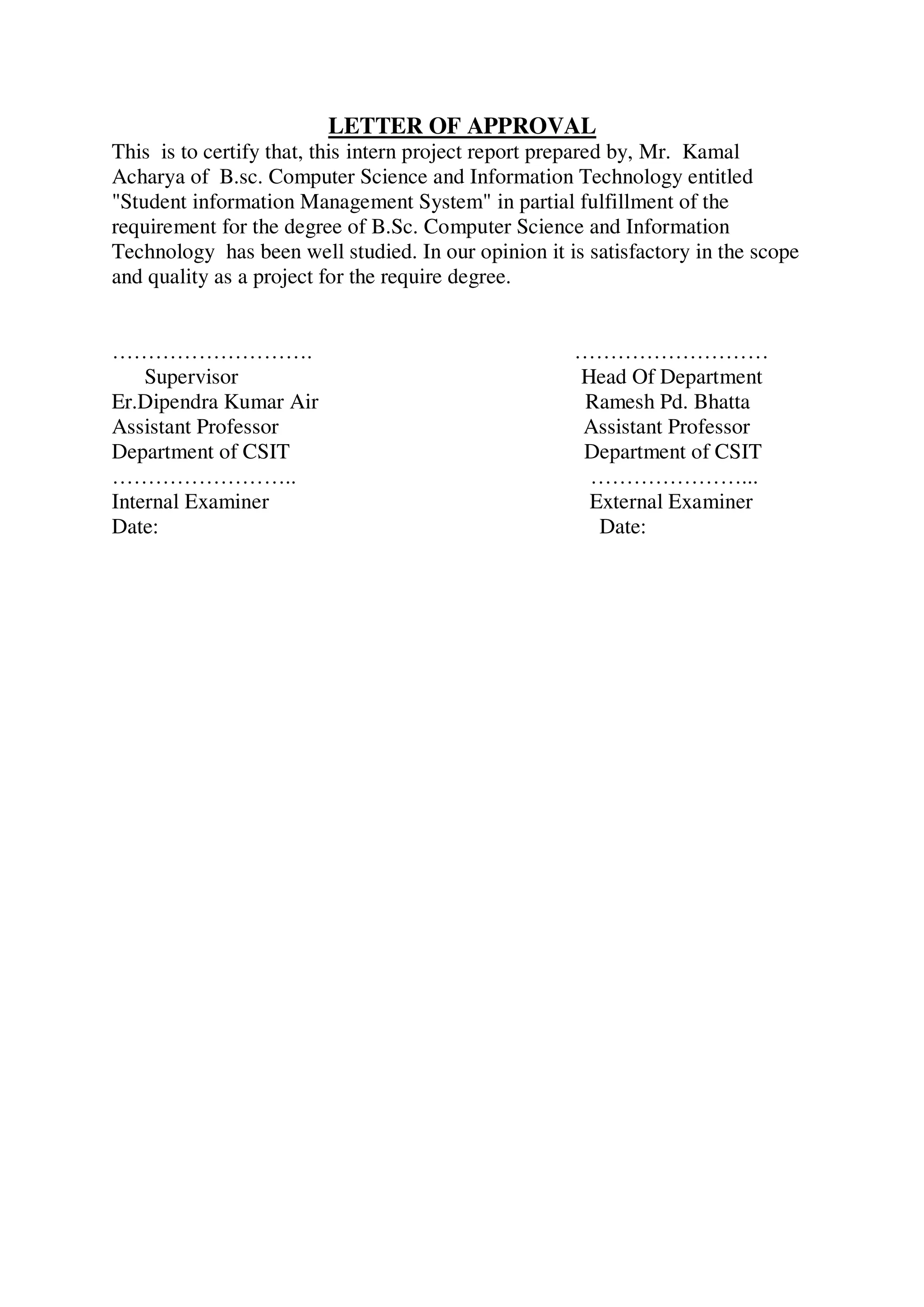 LETTER OF APPROVAL
This is to certify that, this intern project report prepared by, Mr. Kamal
Acharya of B.sc. Computer Science and Information Technology entitled
"Student information Management System" in partial fulfillment of the
requirement for the degree of B.Sc. Computer Science and Information
Technology has been well studied. In our opinion it is satisfactory in the scope
and quality as a project for the require degree.
………………………. ………………………
Supervisor Head Of Department
Er.Dipendra Kumar Air Ramesh Pd. Bhatta
Assistant Professor Assistant Professor
Department of CSIT Department of CSIT
…………………….. …………………...
Internal Examiner External Examiner
Date: Date:
 