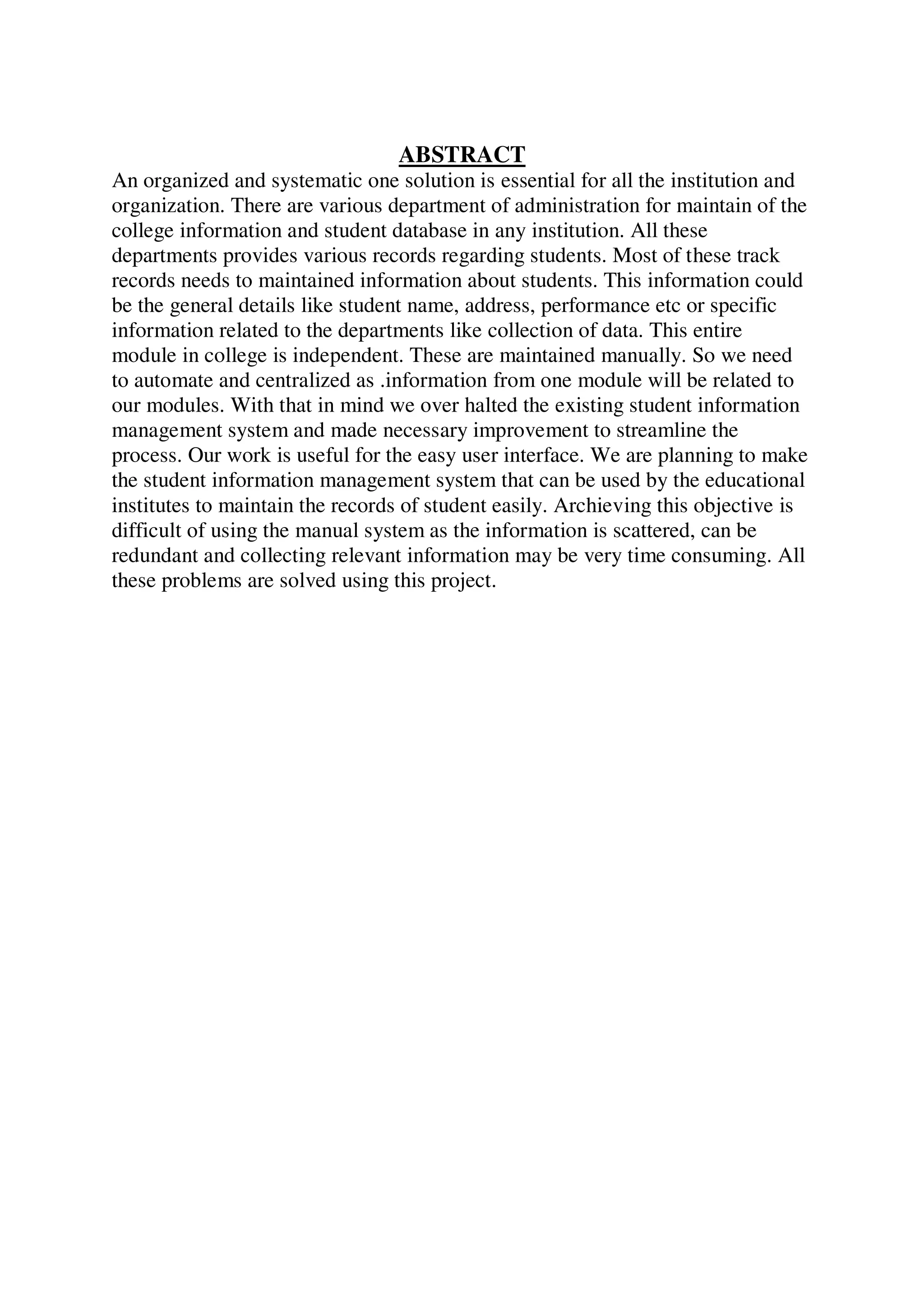 ABSTRACT
An organized and systematic one solution is essential for all the institution and
organization. There are various department of administration for maintain of the
college information and student database in any institution. All these
departments provides various records regarding students. Most of these track
records needs to maintained information about students. This information could
be the general details like student name, address, performance etc or specific
information related to the departments like collection of data. This entire
module in college is independent. These are maintained manually. So we need
to automate and centralized as .information from one module will be related to
our modules. With that in mind we over halted the existing student information
management system and made necessary improvement to streamline the
process. Our work is useful for the easy user interface. We are planning to make
the student information management system that can be used by the educational
institutes to maintain the records of student easily. Archieving this objective is
difficult of using the manual system as the information is scattered, can be
redundant and collecting relevant information may be very time consuming. All
these problems are solved using this project.
 