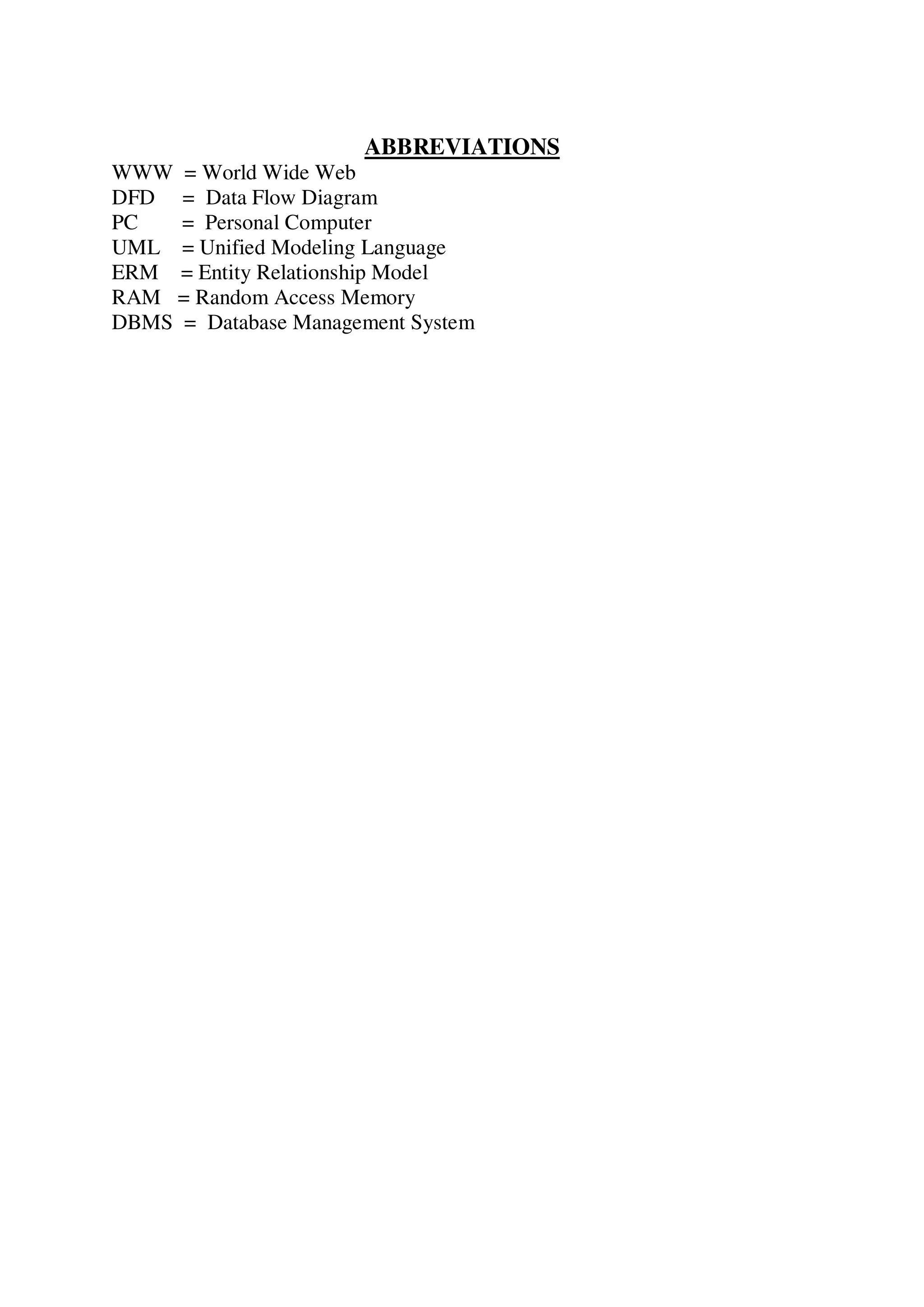 ABBREVIATIONS
WWW = World Wide Web
DFD = Data Flow Diagram
PC = Personal Computer
UML = Unified Modeling Language
ERM = Entity Relationship Model
RAM = Random Access Memory
DBMS = Database Management System
 