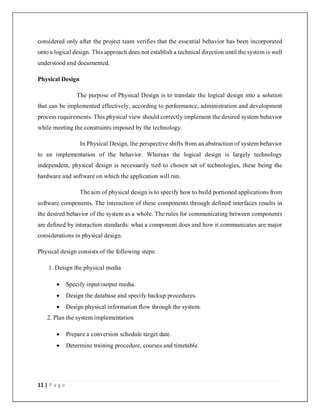 11 | P a g e
considered only after the project team verifies that the essential behavior has been incorporated
onto a logical design. This approach does not establish a technical direction until the system is well
understood and documented.
Physical Design
The purpose of Physical Design is to translate the logical design into a solution
that can be implemented effectively, according to performance, administration and development
process requirements. This physical view should correctly implement the desired system behavior
while meeting the constraints imposed by the technology.
In Physical Design, the perspective shifts from an abstraction of system behavior
to an implementation of the behavior. Whereas the logical design is largely technology
independent, physical design is necessarily tied to chosen set of technologies, these being the
hardware and software on which the application will run.
The aim of physical design is to specify how to build portioned applications from
software components. The interaction of these components through defined interfaces results in
the desired behavior of the system as a whole. The rules for communicating between components
are defined by interaction standards: what a component does and how it communicates are major
considerations in physical design.
Physical design consists of the following steps:
1. Design the physical media
 Specify input/output media.
 Design the database and specify backup procedures.
 Design physical information flow through the system.
2. Plan the system implementation
 Prepare a conversion schedule target date.
 Determine training procedure, courses and timetable.
 