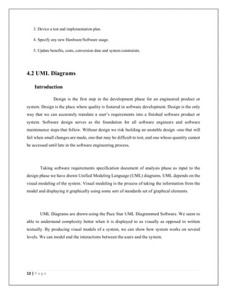 12 | P a g e
3. Device a test and implementation plan.
4. Specify any new Hardware/Software usage.
5. Update benefits, costs, conversion date and system constraints.
4.2 UML Diagrams
Introduction
Design is the first step in the development phase for an engineered product or
system. Design is the place where quality is fostered in software development. Design is the only
way that we can accurately translate a user’s requirements into a finished software product or
system. Software design serves as the foundation for all software engineers and software
maintenance steps that follow. Without design we risk building an unstable design -one that will
fail when small changes are made, one that may be difficult to test, and one whose quantity cannot
be accessed until late in the software engineering process.
Taking software requirements specification document of analysis phase as input to the
design phase we have drawn Unified Modeling Language (UML) diagrams. UML depends on the
visual modeling of the system. Visual modeling is the process of taking the information from the
model and displaying it graphically using some sort of standards set of graphical elements.
UML Diagrams are drawn using the Pace Star UML Diagrammed Software. We seem to
able to understand complexity better when it is displayed to us visually as opposed to written
textually. By producing visual models of a system, we can show how system works on several
levels. We can model and the interactions between the users and the system.
 
