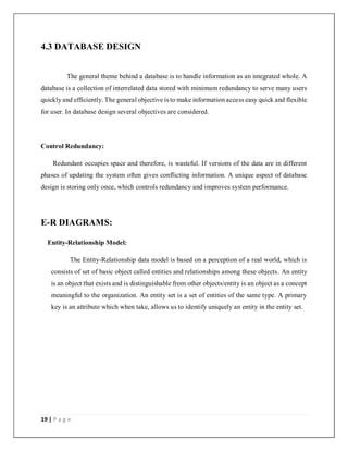 19 | P a g e
4.3 DATABASE DESIGN
The general theme behind a database is to handle information as an integrated whole. A
database is a collection of interrelated data stored with minimum redundancy to serve many users
quickly and efficiently. The general objective is to make information access easy quick and flexible
for user. In database design several objectives are considered.
Control Redundancy:
Redundant occupies space and therefore, is wasteful. If versions of the data are in different
phases of updating the system often gives conflicting information. A unique aspect of database
design is storing only once, which controls redundancy and improves system performance.
E-R DIAGRAMS:
Entity-Relationship Model:
The Entity-Relationship data model is based on a perception of a real world, which is
consists of set of basic object called entities and relationships among these objects. An entity
is an object that exists and is distinguishable from other objects/entity is an object as a concept
meaningful to the organization. An entity set is a set of entities of the same type. A primary
key is an attribute which when take, allows us to identify uniquely an entity in the entity set.
 