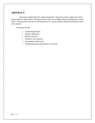 2 | P a g e
ABSTRACT
Our project explains about the student management. This project mainly explains the various
actions related to student details. This project shows some ease in adding, editing and deleting the student
details. It also provides a less time consuming process for viewing, adding, editing and deleting the marks
of the students.
Our project includes
• Student Registration
• Subject Allocation
• Branch selection
• Semester wise selection.
• Examination marks entry
• Displaying branch and semester wise result.
 