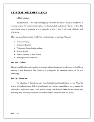 30 | P a g e
5 SYSTEM IMPLEMENTATION
5.1 Introduction
Implementation is the stage in the project where the theoretical design is turned into a
working system. The implementation phase constructs, installs and operates the new system. The
most crucial stage in achieving a new successful system is that it will work efficiently and
effectively.
There are several activities involved while implementing a new project. They are
 End user training
 End user Education
 Training on the application software
 System Design
 Parallel Run and To New System
 Post implementation Review
End user Training:
The successful implementation of the new system will purely upon the involvement of the officers
working in that department. The officers will be imparted the necessary training on the new
technology
End User Education:
The education of the end user start after the implementation and testing is over. When the
system is found to be more difficult to understand and complex, more effort is put to educate the
end used to make them aware of the system, giving them lectures about the new system and
providing them necessary documents and materials about how the system can do this.
 