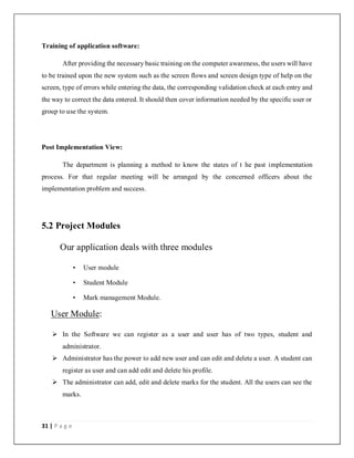 31 | P a g e
Training of application software:
After providing the necessary basic training on the computer awareness, the users will have
to be trained upon the new system such as the screen flows and screen design type of help on the
screen, type of errors while entering the data, the corresponding validation check at each entry and
the way to correct the data entered. It should then cover information needed by the specific user or
group to use the system.
Post Implementation View:
The department is planning a method to know the states of t he past implementation
process. For that regular meeting will be arranged by the concerned officers about the
implementation problem and success.
5.2 Project Modules
Our application deals with three modules
• User module
• Student Module
• Mark management Module.
User Module:
 In the Software we can register as a user and user has of two types, student and
administrator.
 Administrator has the power to add new user and can edit and delete a user. A student can
register as user and can add edit and delete his profile.
 The administrator can add, edit and delete marks for the student. All the users can see the
marks.
 