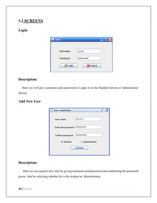 33 | P a g e
5.2 SCREENS
Login
Description:
Here we will give username and password to Login in to the Student Screen or Adminstrator
Screen.
Add New User
Description:
Here we can register new user by giving username and password and conforming the password
given .And by selecting whether he is the student or Administrator.
 