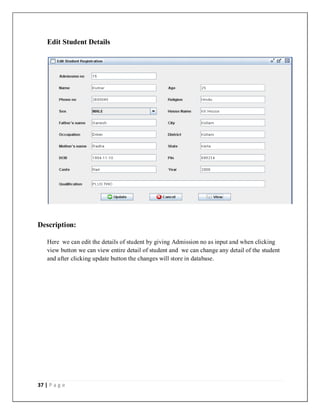 37 | P a g e
Edit Student Details
Description:
Here we can edit the details of student by giving Admission no as input and when clicking
view button we can view entire detail of student and we can change any detail of the student
and after clicking update button the changes will store in database.
 