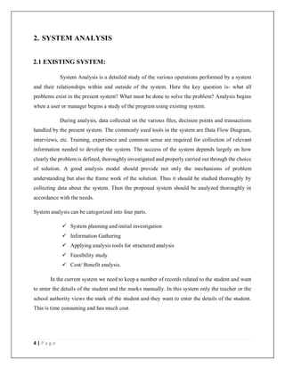 4 | P a g e
2. SYSTEM ANALYSIS
2.1 EXISTING SYSTEM:
System Analysis is a detailed study of the various operations performed by a system
and their relationships within and outside of the system. Here the key question is- what all
problems exist in the present system? What must be done to solve the problem? Analysis begins
when a user or manager begins a study of the program using existing system.
During analysis, data collected on the various files, decision points and transactions
handled by the present system. The commonly used tools in the system are Data Flow Diagram,
interviews, etc. Training, experience and common sense are required for collection of relevant
information needed to develop the system. The success of the system depends largely on how
clearly the problem is defined, thoroughly investigated and properly carried out through the choice
of solution. A good analysis model should provide not only the mechanisms of problem
understanding but also the frame work of the solution. Thus it should be studied thoroughly by
collecting data about the system. Then the proposed system should be analyzed thoroughly in
accordance with the needs.
System analysis can be categorized into four parts.
 System planning and initial investigation
 Information Gathering
 Applying analysis tools for structured analysis
 Feasibility study
 Cost/ Benefit analysis.
In the current system we need to keep a number of records related to the student and want
to enter the details of the student and the marks manually. In this system only the teacher or the
school authority views the mark of the student and they want to enter the details of the student.
This is time consuming and has much cost.
 