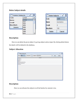 41 | P a g e
Delete Subject details
Description:
Here we can delete the given subject by giving subject code as input. By clicking delete button
the details will be deleted in the database.
Subject Allocation
Description:
Here we can allocate the subjects to all the batches by semester wise.
 