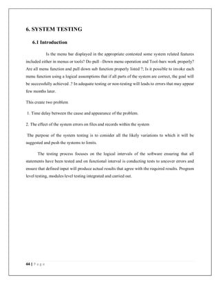 44 | P a g e
6. SYSTEM TESTING
6.1 Introduction
Is the menu bar displayed in the appropriate contested some system related features
included either in menus or tools? Do pull –Down menu operation and Tool-bars work properly?
Are all menu function and pull down sub function properly listed ?; Is it possible to invoke each
menu function using a logical assumptions that if all parts of the system are correct, the goal will
be successfully achieved .? In adequate testing or non-testing will leads to errors that may appear
few months later.
This create two problem
1. Time delay between the cause and appearance of the problem.
2. The effect of the system errors on files and records within the system
The purpose of the system testing is to consider all the likely variations to which it will be
suggested and push the systems to limits.
The testing process focuses on the logical intervals of the software ensuring that all
statements have been tested and on functional interval is conducting tests to uncover errors and
ensure that defined input will produce actual results that agree with the required results. Program
level testing, modules level testing integrated and carried out.
 
