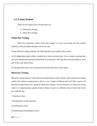45 | P a g e
6.2 Testing Methods
There are two major type of testing they are
1) White Box Testing.
2) Black Box Testing.
White Box Testing
White box sometimes called “Glass box testing” is a test case design uses the control
structure of the procedural design to drive test case.
Using white box testing methods, the following tests were made on the system
a) All independent paths within a module have been exercised once. In our system, ensuring that
case was selected and executed checked all case structures. The bugs that were prevailing in some
part of the code where fixed
b) All logical decisions were checked for the truth and falsity of the values.
Black box Testing
Black box testing focuses on the functional requirements of the software. This is black box testing
enables the software engineering to derive a set of input conditions that will fully exercise all
functional requirements for a program. Black box testing is not an alternative to white box testing
rather it is complementary approach that is likely to uncover a different class of errors that white
box methods like..
1) Interface errors
2) Performance in data structure
3) Performance errors
4) Initializing and termination errors
 