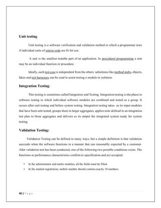 46 | P a g e
Unit testing
Unit testing is a software verification and validation method in which a programmer tests
if individual units of source code are fit for use.
A unit is the smallest testable part of an application. In procedural programming a unit
may be an individual function or procedure.
Ideally, each test case is independent from the others: substitutes like method stubs, objects,
fakes and test harnesses can be used to assist testing a module in isolation.
Integration Testing:
This testing is sometimes called Integration and Testing. Integration testing is the phase in
software testing in which individual software modules are combined and tested as a group. It
occurs after unit testing and before system testing. Integration testing takes as its input modules
that have been unit tested, groups them in larger aggregates, applies tests defined in an integration
test plan to those aggregates and delivers as its output the integrated system ready for system
testing.
Validation Testing:
Validation Testing can be defined in many ways, but a simple definition is that validation
succeeds when the software functions in a manner that can reasonably expected by a customer.
After validation test has been conducted, one of the following two possible conditions exists. The
functions or performance characteristics confirm to specification and are accepted.
• In the administrator and marks modules, all the fields must be filled.
• In the student registration, mobile number should contain exactly 10 numbers.
 