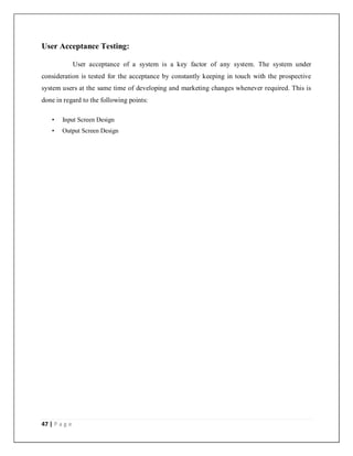 47 | P a g e
User Acceptance Testing:
User acceptance of a system is a key factor of any system. The system under
consideration is tested for the acceptance by constantly keeping in touch with the prospective
system users at the same time of developing and marketing changes whenever required. This is
done in regard to the following points:
• Input Screen Design
• Output Screen Design
 