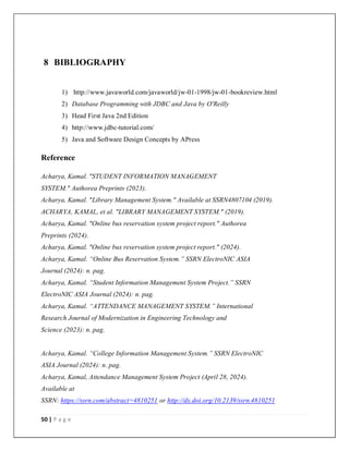 50 | P a g e
8 BIBLIOGRAPHY
1) http://www.javaworld.com/javaworld/jw-01-1998/jw-01-bookreview.html
2) Database Programming with JDBC and Java by O'Reilly
3) Head First Java 2nd Edition
4) http://www.jdbc-tutorial.com/
5) Java and Software Design Concepts by APress
Reference
Acharya, Kamal. "STUDENT INFORMATION MANAGEMENT
SYSTEM." Authorea Preprints (2023).
Acharya, Kamal. "Library Management System." Available at SSRN4807104 (2019).
ACHARYA, KAMAL, et al. "LIBRARY MANAGEMENT SYSTEM." (2019).
Acharya, Kamal. "Online bus reservation system project report." Authorea
Preprints (2024).
Acharya, Kamal. "Online bus reservation system project report." (2024).
Acharya, Kamal. “Online Bus Reservation System.” SSRN ElectroNIC ASIA
Journal (2024): n. pag.
Acharya, Kamal. “Student Information Management System Project.” SSRN
ElectroNIC ASIA Journal (2024): n. pag.
Acharya, Kamal. “ATTENDANCE MANAGEMENT SYSTEM.” International
Research Journal of Modernization in Engineering Technology and
Science (2023): n. pag.
Acharya, Kamal. “College Information Management System.” SSRN ElectroNIC
ASIA Journal (2024): n. pag.
Acharya, Kamal, Attendance Management System Project (April 28, 2024).
Available at
SSRN: https://ssrn.com/abstract=4810251 or http://dx.doi.org/10.2139/ssrn.4810251
 