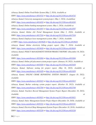 51 | P a g e
Acharya, Kamal, Online Food Order System (May 2, 2024). Available at
SSRN: https://ssrn.com/abstract=4814732 or http://dx.doi.org/10.2139/ssrn.4814732
Acharya, Kamal, University management system project. (May 1, 2024). Availableat
SSRN: https://ssrn.com/abstract=4814103 or http://dx.doi.org/10.2139/ssrn.4814103
Acharya, Kamal, Online banking management system. (May 1, 2024). Available at
SSRN: https://ssrn.com/abstract=4813597 or http://dx.doi.org/10.2139/ssrn.4813597
Acharya, Kamal, Online Job Portal Management System (May 5, 2024). Available at
SSRN: https://ssrn.com/abstract=4817534 or http://dx.doi.org/10.2139/ssrn.4817534
Acharya, Kamal, Employee leave management system. (May 7, 2024). Available
at SSRN: https://ssrn.com/abstract=4819626 or http://dx.doi.org/10.2139/ssrn.4819626
Acharya, Kamal, Online electricity billing project report. (May 7, 2024). Available at
SSRN: https://ssrn.com/abstract=4819630 or http://dx.doi.org/10.2139/ssrn.4819630
Acharya, Kamal, POLICY MANAGEMENT SYSTEM PROJECT REPORT. (December 10, 2023).
Available at
SSRN: https://ssrn.com/abstract=4831694 or http://dx.doi.org/10.2139/ssrn.4831694
Acharya, Kamal, Online job placement system project report. (January 10, 2023). Available at
SSRN: https://ssrn.com/abstract=4831638 or http://dx.doi.org/10.2139/ssrn.4831638
Acharya, Kamal, Software testing for project report. (May 16, 2023). Available at
SSRN: https://ssrn.com/abstract=4831028 or http://dx.doi.org/10.2139/ssrn.4831028
Acharya, Kamal, ONLINE CRIME REPORTING SYSTEM PROJECT. (August 10, 2022).
Available at
SSRN: https://ssrn.com/abstract=4831015 or http://dx.doi.org/10.2139/ssrn.4831015
Acharya, Kamal, Burber ordering system project report. (October 10, 2022). Available at
SSRN: https://ssrn.com/abstract=4832704 or http://dx.doi.org/10.2139/ssrn.4832704
Acharya, Kamal, Teachers Record Management System Project Report (December 10, 2023).
Available at
SSRN: https://ssrn.com/abstract=4833821 or http://dx.doi.org/10.2139/ssrn.4833821
Acharya, Kamal, Dairy Management System Project Report (December 20, 2020). Available at
SSRN: https://ssrn.com/abstract=4835231 or http://dx.doi.org/10.2139/ssrn.4835231
Acharya, Kamal, Electrical Shop Management System Project (December 10, 2019). Available at
SSRN: https://ssrn.com/abstract=4835238 or http://dx.doi.org/10.2139/ssrn.4835238
 