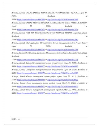 53 | P a g e
Acharya, Kamal, ONLINE DATING MANAGEMENT SYSTEM PROJECT REPORT. (April 25,
2023). Available at
SSRN: https://ssrn.com/abstract=4842066 or http://dx.doi.org/10.2139/ssrn.4842066
Acharya, Kamal, ONLINE RESUME BUILDER MANAGEMENT SYSTEM PROJECT REPORT.
(April 25, 2021). Available at
SSRN: https://ssrn.com/abstract=4842071 or http://dx.doi.org/10.2139/ssrn.4842071
Acharya, Kamal, TOLL TEX MANAGEMENT SYSTEM PROJECT REPORT (August 21, 2023).
Available at
SSRN: https://ssrn.com/abstract=4842082 or http://dx.doi.org/10.2139/ssrn.4842082
Acharya, Kamal, Chat Application Through Client Server Management System Project Report
(June 25, 2023). Available at
SSRN: https://ssrn.com/abstract=4842761 or http://dx.doi.org/10.2139/ssrn.4842761
Acharya, Kamal, Web Chatting Application Management System Project Report (April 25, 2022).
Available at
SSRN: https://ssrn.com/abstract=4842771 or http://dx.doi.org/10.2139/ssrn.4842771
Acharya, Kamal, Automobile management system project report (May 25, 2022). Available at
SSRN: https://ssrn.com/abstract=4846917 or http://dx.doi.org/10.2139/ssrn.4846917
Acharya, Kamal, College bus management system project report (April 25, 2023). Available at
SSRN: https://ssrn.com/abstract=4846920 or http://dx.doi.org/10.2139/ssrn.4846920
Acharya, Kamal, Courier management system project report (May 25, 2023). Available at
SSRN: https://ssrn.com/abstract=4846922 or http://dx.doi.org/10.2139/ssrn.4846922
Acharya, Kamal, Event management system project report (April 25, 2021). Available at
SSRN: https://ssrn.com/abstract=4846927 or http://dx.doi.org/10.2139/ssrn.4846927
Acharya, Kamal, Library management system project report II (May 25, 2020). Available at
SSRN: https://ssrn.com/abstract=4848857 or http://dx.doi.org/10.2139/ssrn.4848857
 