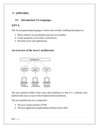 54 | P a g e
9 APPENDIX
9.1 Introduction To Languages
JAVA
The Java programming language is robust and versatile, enabling developers to:
 Write software on one platform and run in on another
 Create programs to run with a web browser
 Develop server-side applications
An overview of the Java’s architecture
Java Applications
Java VM for
Macintosh
Java VM
for
windows
Java VM for
windows
Java VM for
Unix
Macintosh
running Macos
Desktop PC
running Windows
Workstation
running Unix
The java platform differs from most other platforms in that it’s a software-only
platform that runs on top of other hardware-based platforms.
The java platform has two components:
 The java virtual machine (JVM)
 The java application programming interface (Java API)
 