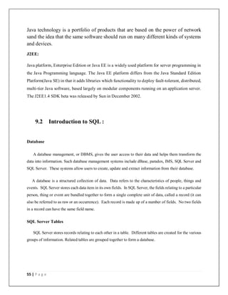 55 | P a g e
Java technology is a portfolio of products that are based on the power of network
sand the idea that the same software should run on many different kinds of systems
and devices.
J2EE:
Java platform, Enterprise Edition or Java EE is a widely used platform for server programming in
the Java Programming language. The Java EE platform differs from the Java Standard Edition
Platform(Java SE) in that it adds libraries which functionality to deploy fault-tolerant, distributed,
multi-tier Java software, based largely on modular components running on an application server.
The J2EE1.4 SDK beta was released by Sun in December 2002.
9.2 Introduction to SQL :
Database
A database management, or DBMS, gives the user access to their data and helps them transform the
data into information. Such database management systems include dBase, paradox, IMS, SQL Server and
SQL Server. These systems allow users to create, update and extract information from their database.
A database is a structured collection of data. Data refers to the characteristics of people, things and
events. SQL Server stores each data item in its own fields. In SQL Server, the fields relating to a particular
person, thing or event are bundled together to form a single complete unit of data, called a record (it can
also be referred to as raw or an occurrence). Each record is made up of a number of fields. No two fields
in a record can have the same field name.
SQL Server Tables
SQL Server stores records relating to each other in a table. Different tables are created for the various
groups of information. Related tables are grouped together to form a database.
 