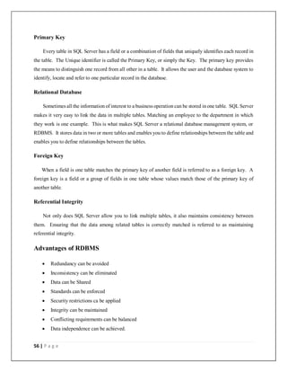 56 | P a g e
Primary Key
Every table in SQL Server has a field or a combination of fields that uniquely identifies each record in
the table. The Unique identifier is called the Primary Key, or simply the Key. The primary key provides
the means to distinguish one record from all other in a table. It allows the user and the database system to
identify, locate and refer to one particular record in the database.
Relational Database
Sometimes all the information of interest to a business operation can be stored inone table. SQL Server
makes it very easy to link the data in multiple tables. Matching an employee to the department in which
they work is one example. This is what makes SQL Server a relational database management system, or
RDBMS. It stores data in two or more tables and enables you to define relationships between the table and
enables you to define relationships between the tables.
Foreign Key
When a field is one table matches the primary key of another field is referred to as a foreign key. A
foreign key is a field or a group of fields in one table whose values match those of the primary key of
another table.
Referential Integrity
Not only does SQL Server allow you to link multiple tables, it also maintains consistency between
them. Ensuring that the data among related tables is correctly matched is referred to as maintaining
referential integrity.
Advantages of RDBMS
 Redundancy can be avoided
 Inconsistency can be eliminated
 Data can be Shared
 Standards can be enforced
 Security restrictions ca be applied
 Integrity can be maintained
 Conflicting requirements can be balanced
 Data independence can be achieved.
 