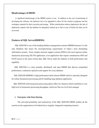 57 | P a g e
Disadvantages of DBMS
A significant disadvantage of the DBMS system is cost. In addition to the cost of purchasing of
developing the software, the hardware has to be upgraded to allow for the extensive programs and the
workspace required for their execution and storage. While centralization reduces duplication, the lack of
duplication requires that the database be adequately backed up so that in case of failure the data can be
recovered.
Features of SQL Server(RDBMS)
SQL SERVER is one of the leading database management systems (DBMS) because it is the
only Database that meets the uncompromising requirements of today’s most demanding
information systems. From complex decision support systems (DSS) to the most rigorous online
transaction processing (OLTP) application, even application that require simultaneous DSS and
OLTP access to the same critical data, SQL Server leads the industry in both performance and
capability
SQL SERVER is a truly portable, distributed, and open DBMS that delivers unmatched
performance, continuous operation and support for every database.
SQL SERVER RDBMS is high performance fault tolerant DBMS which is specially designed
for online transactions processing and for handling large database application.
SQL SERVER with transactions processing option offers two features which contribute to very
high level of transaction processing throughput, which are:The row level lock manager
1. Enterprise wide Data Sharing
The unrivaled portability and connectivity of the SQL SERVER DBMS enables all the
systems in the organization to be linked into a singular, integrated computing resource.
 