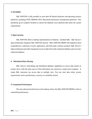58 | P a g e
2. Portability
SQL SERVER is fully portable to more than 80 distinct hardware and operating systems
platforms, including UNIX, MSDOS, OS/2, Macintosh and dozens of proprietary platforms. This
portability gives complete freedom to choose the database sever platform that meets the system
requirements.
3. Open Systems
SQL SERVER offers a leading implementation of industry –standard SQL. SQL Server’s
open architecture integrates SQL SERVER and non –SQL SERVER DBMS with industries most
comprehensive collection of tools, application, and third party software products SQL Server’s
Open architecture provides transparent access to data from other relational database and even non-
relational database.
4. Distributed Data Sharing
SQL Server’s networking and distributed database capabilities to access data stored on
remote server with the same ease as if the information was stored on a single local computer. A
single SQL statement can access data at multiple sites. You can store data where system
requirements such as performance, security or availability dictate.
5. Unmatched Performance
The most advanced architecture in the industry allows the SQL SERVER DBMS to deliver
unmatched performance.
 