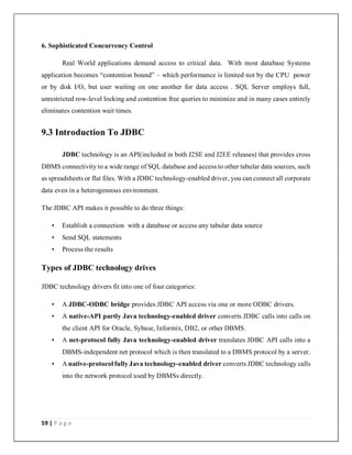 59 | P a g e
6. Sophisticated Concurrency Control
Real World applications demand access to critical data. With most database Systems
application becomes “contention bound” – which performance is limited not by the CPU power
or by disk I/O, but user waiting on one another for data access . SQL Server employs full,
unrestricted row-level locking and contention free queries to minimize and in many cases entirely
eliminates contention wait times.
9.3 Introduction To JDBC
JDBC technology is an API(included in both J2SE and J2EE releases) that provides cross
DBMS connectivity to a wide range of SQL database and access to other tabular data sources, such
as spreadsheets or flat files. With a JDBC technology-enabled driver, you can connect all corporate
data even in a heterogeneous environment.
The JDBC API makes it possible to do three things:
• Establish a connection with a database or access any tabular data source
• Send SQL statements
• Process the results
Types of JDBC technology drives
JDBC technology drivers fit into one of four categories:
• A JDBC-ODBC bridge provides JDBC API access via one or more ODBC drivers.
• A native-API partly Java technology-enabled driver converts JDBC calls into calls on
the client API for Oracle, Sybase, Informix, DB2, or other DBMS.
• A net-protocol fully Java technology-enabled driver translates JDBC API calls into a
DBMS-independent net protocol which is then translated to a DBMS protocol by a server.
• A native-protocol fully Java technology-enabled driver converts JDBC technology calls
into the network protocol used by DBMSs directly.
 