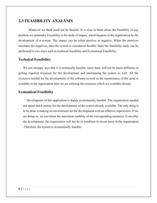 6 | P a g e
2.3 FEASIBILITY ANALYSIS
Whatever we think need not be feasible .It is wise to think about the feasibility of any
problem we undertake. Feasibility is the study of impact, which happens in the organization by the
development of a system. The impact can be either positive or negative. When the positives
nominate the negatives, then the system is considered feasible. Here the feasibility study can be
performed in two ways such as technical feasibility and Economical Feasibility.
Technical Feasibility:
We can strongly says that it is technically feasible, since there will not be much difficulty in
getting required resources for the development and maintaining the system as well. All the
resources needed for the development of the software as well as the maintenance of the same is
available in the organization here we are utilizing the resources which are available already.
Economical Feasibility
Development of this application is highly economically feasible .The organization needed
not spend much money for the development of the system already available. The only thing is
to be done is making an environment for the development with an effective supervision. If we
are doing so, we can attain the maximum usability of the corresponding resources .Even after
the development, the organization will not be in condition to invest more in the organization
.Therefore, the system is economically feasible.
 