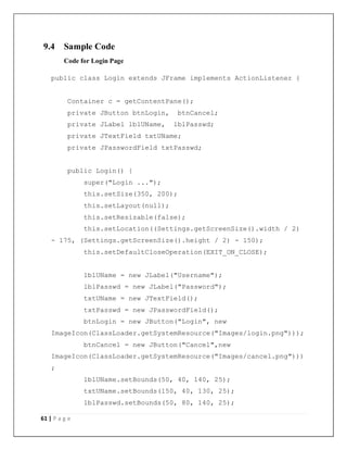61 | P a g e
9.4 Sample Code
Code for Login Page
public class Login extends JFrame implements ActionListener {
Container c = getContentPane();
private JButton btnLogin, btnCancel;
private JLabel lblUName, lblPasswd;
private JTextField txtUName;
private JPasswordField txtPasswd;
public Login() {
super("Login ...");
this.setSize(350, 200);
this.setLayout(null);
this.setResizable(false);
this.setLocation((Settings.getScreenSize().width / 2)
- 175, (Settings.getScreenSize().height / 2) - 150);
this.setDefaultCloseOperation(EXIT_ON_CLOSE);
lblUName = new JLabel("Username");
lblPasswd = new JLabel("Password");
txtUName = new JTextField();
txtPasswd = new JPasswordField();
btnLogin = new JButton("Login", new
ImageIcon(ClassLoader.getSystemResource("Images/login.png")));
btnCancel = new JButton("Cancel",new
ImageIcon(ClassLoader.getSystemResource("Images/cancel.png")))
;
lblUName.setBounds(50, 40, 140, 25);
txtUName.setBounds(150, 40, 130, 25);
lblPasswd.setBounds(50, 80, 140, 25);
 
