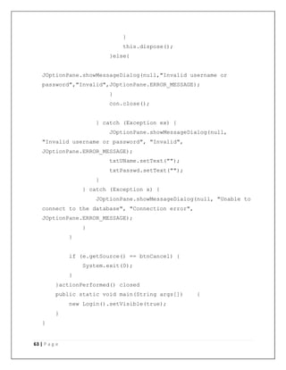 63 | P a g e
}
this.dispose();
}else{
JOptionPane.showMessageDialog(null,"Invalid username or
password","Invalid",JOptionPane.ERROR_MESSAGE);
}
con.close();
} catch (Exception ex) {
JOptionPane.showMessageDialog(null,
"Invalid username or password", "Invalid",
JOptionPane.ERROR_MESSAGE);
txtUName.setText("");
txtPasswd.setText("");
}
} catch (Exception x) {
JOptionPane.showMessageDialog(null, "Unable to
connect to the database", "Connection error",
JOptionPane.ERROR_MESSAGE);
}
}
if (e.getSource() == btnCancel) {
System.exit(0);
}
}actionPerformed() closed
public static void main(String args[]) {
new Login().setVisible(true);
}
}
 