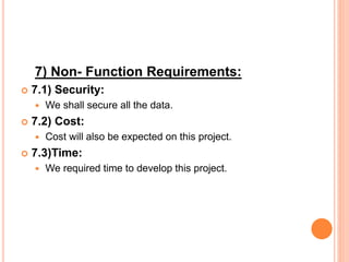 7) Non- Function Requirements:
 7.1) Security:
 We shall secure all the data.
 7.2) Cost:
 Cost will also be expected on this project.
 7.3)Time:
 We required time to develop this project.
 